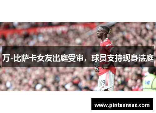 万-比萨卡女友出庭受审，球员支持现身法庭